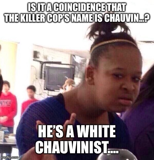 Black Girl Wat | IS IT A COINCIDENCE THAT THE KILLER COP’S NAME IS CHAUVIN...? HE’S A WHITE CHAUVINIST.... | image tagged in memes,black girl wat | made w/ Imgflip meme maker