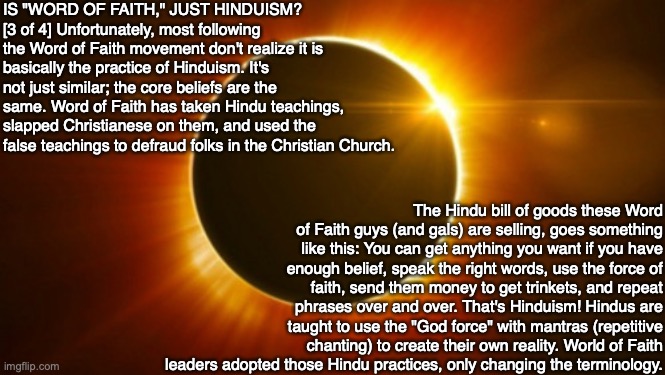 IS "WORD OF FAITH," JUST HINDUISM?
[3 of 4] Unfortunately, most following the Word of Faith movement don't realize it is basically the practice of Hinduism. It's not just similar; the core beliefs are the same. Word of Faith has taken Hindu teachings, slapped Christianese on them, and used the false teachings to defraud folks in the Christian Church. The Hindu bill of goods these Word of Faith guys (and gals) are selling, goes something like this: You can get anything you want if you have enough belief, speak the right words, use the force of faith, send them money to get trinkets, and repeat phrases over and over. That's Hinduism! Hindus are taught to use the "God force" with mantras (repetitive chanting) to create their own reality. World of Faith leaders adopted those Hindu practices, only changing the terminology. | image tagged in hindu,christian,god,deception,bible,televangelist | made w/ Imgflip meme maker