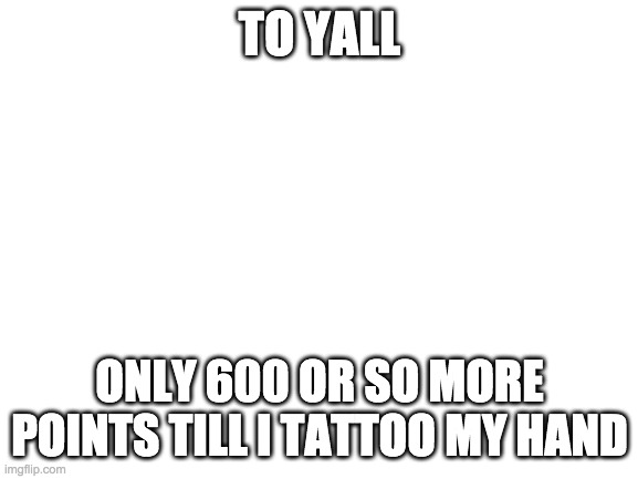 to all of uthank u for the support ur giving methank so very very very much | TO YALL; ONLY 600 OR SO MORE POINTS TILL I TATTOO MY HAND | image tagged in blank white template | made w/ Imgflip meme maker