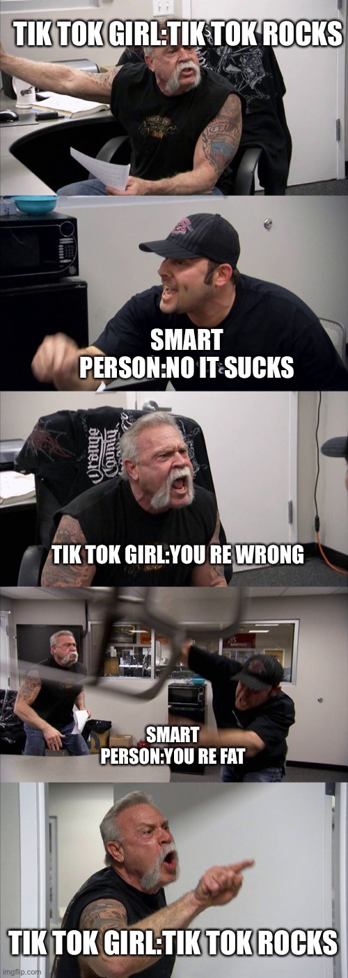 American Chopper Argument Meme | TIK TOK GIRL:TIK TOK ROCKS; SMART PERSON:NO IT SUCKS; TIK TOK GIRL:YOU RE WRONG; SMART PERSON:YOU RE FAT; TIK TOK GIRL:TIK TOK ROCKS | image tagged in memes,american chopper argument | made w/ Imgflip meme maker