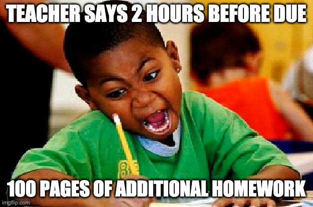 homework | TEACHER SAYS 2 HOURS BEFORE DUE; 100 PAGES OF ADDITIONAL HOMEWORK | image tagged in homework | made w/ Imgflip meme maker