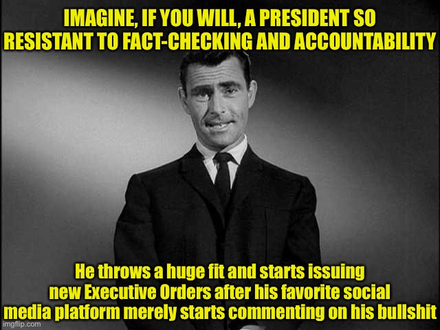 If Donald Trump didn’t enjoy the perks of being President, his Twitter would have been deleted awhile ago for TOS violations | IMAGINE, IF YOU WILL, A PRESIDENT SO RESISTANT TO FACT-CHECKING AND ACCOUNTABILITY; He throws a huge fit and starts issuing new Executive Orders after his favorite social media platform merely starts commenting on his bullshit | image tagged in rod serling twilight zone,social media,twitter,trump twitter,president trump,trump is an asshole | made w/ Imgflip meme maker