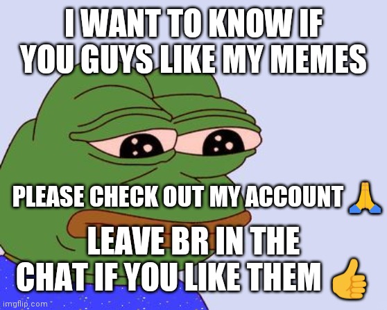 Pepe the frog | I WANT TO KNOW IF YOU GUYS LIKE MY MEMES; PLEASE CHECK OUT MY ACCOUNT 🙏; LEAVE BR IN THE CHAT IF YOU LIKE THEM 👍 | image tagged in pepe the frog | made w/ Imgflip meme maker