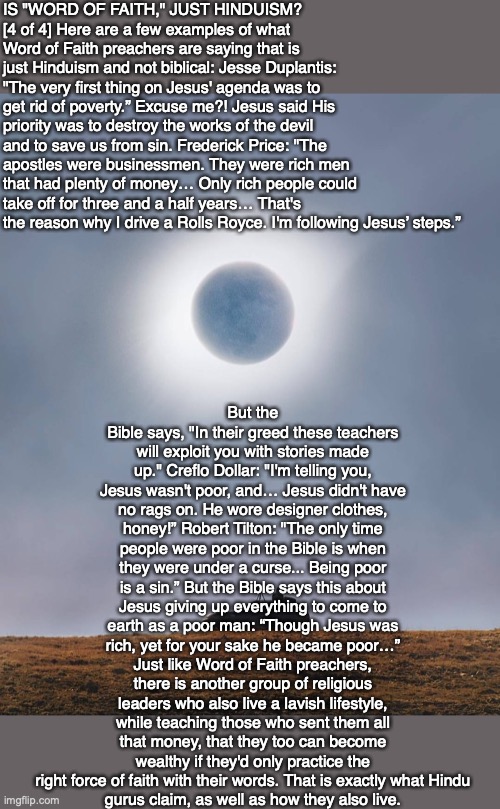 IS "WORD OF FAITH," JUST HINDUISM?
[4 of 4] Here are a few examples of what Word of Faith preachers are saying that is just Hinduism and not biblical: Jesse Duplantis: "The very first thing on Jesus' agenda was to get rid of poverty.” Excuse me?! Jesus said His priority was to destroy the works of the devil and to save us from sin. Frederick Price: "The apostles were businessmen. They were rich men that had plenty of money… Only rich people could take off for three and a half years… That's the reason why I drive a Rolls Royce. I'm following Jesus’ steps.”; But the Bible says, "In their greed these teachers will exploit you with stories made up." Creflo Dollar: "I'm telling you, Jesus wasn't poor, and… Jesus didn't have no rags on. He wore designer clothes, honey!” Robert Tilton: "The only time people were poor in the Bible is when they were under a curse... Being poor is a sin.” But the Bible says this about Jesus giving up everything to come to earth as a poor man: “Though Jesus was rich, yet for your sake he became poor…” Just like Word of Faith preachers, there is another group of religious leaders who also live a lavish lifestyle, while teaching those who sent them all that money, that they too can become wealthy if they'd only practice the right force of faith with their words. That is exactly what Hindu
gurus claim, as well as how they also live. | image tagged in god,bible,hindu,faith,christian,fraud | made w/ Imgflip meme maker