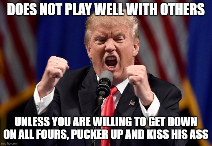 Angry Trump | DOES NOT PLAY WELL WITH OTHERS; UNLESS YOU ARE WILLING TO GET DOWN ON ALL FOURS, PUCKER UP AND KISS HIS ASS | image tagged in angry trump | made w/ Imgflip meme maker
