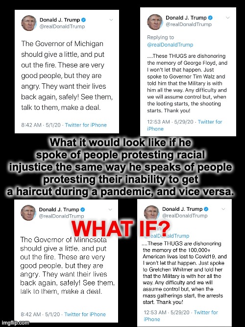 What Racism Looks Like | What it would look like if he spoke of people protesting racial injustice the same way he speaks of people protesting their inability to get a haircut during a pandemic, and vice versa. WHAT IF? | image tagged in memes,racism,donald trump,pandemic,protesters,hypocrisy | made w/ Imgflip meme maker