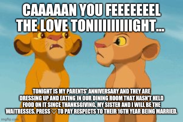 Simba and Nala | CAAAAAN YOU FEEEEEEEL THE LOVE TONIIIIIIIIIGHT... TONIGHT IS MY PARENTS' ANNIVERSARY AND THEY ARE DRESSING UP AND EATING IN OUR DINING ROOM THAT HASN'T HELD FOOD ON IT SINCE THANKSGIVING. MY SISTER AND I WILL BE THE WAITRESSES. PRESS ♡ TO PAY RESPECTS TO THEIR 16TH YEAR BEING MARRIED. | image tagged in simba and nala | made w/ Imgflip meme maker