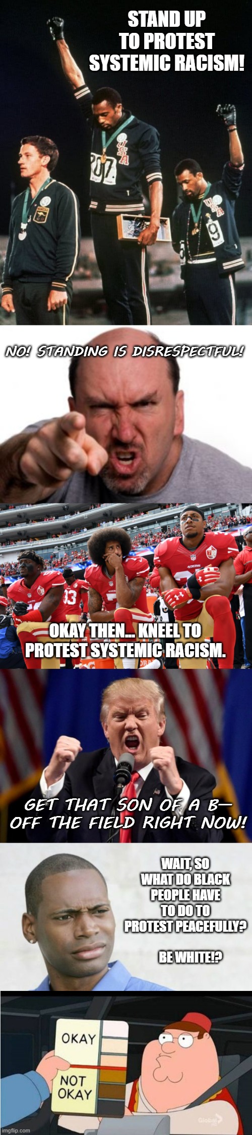 Why white people must speak out against racism | STAND UP TO PROTEST SYSTEMIC RACISM! NO! STANDING IS DISRESPECTFUL! OKAY THEN... KNEEL TO PROTEST SYSTEMIC RACISM. GET THAT SON OF A B— OFF THE FIELD RIGHT NOW! WAIT, SO WHAT DO BLACK PEOPLE HAVE TO DO TO PROTEST PEACEFULLY?              BE WHITE!? | image tagged in angry white man,angry trump,family guy racist,racism,protest,white privilege | made w/ Imgflip meme maker