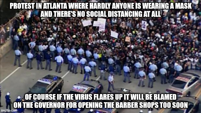 But that's different | PROTEST IN ATLANTA WHERE HARDLY ANYONE IS WEARING A MASK
AND THERE'S NO SOCIAL DISTANCING AT ALL; OF COURSE IF THE VIRUS FLARES UP IT WILL BE BLAMED ON THE GOVERNOR FOR OPENING THE BARBER SHOPS TOO SOON | image tagged in masks | made w/ Imgflip meme maker