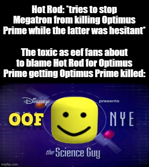 When Will You Fricking Learn, Optimus Fanboys? | Hot Rod: *tries to stop Megatron from killing Optimus Prime while the latter was hesitant*; The toxic as eef fans about to blame Hot Rod for Optimus Prime getting Optimus Prime killed: | image tagged in memes,oof,transformers g1,optimus prime,megatron,hot rod | made w/ Imgflip meme maker