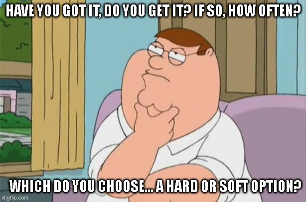 Deep 80s Lyrics Thoughts | HAVE YOU GOT IT, DO YOU GET IT? IF SO, HOW OFTEN? WHICH DO YOU CHOOSE... A HARD OR SOFT OPTION? | image tagged in peter griffin thinking,petshopboys,80s,throwback,lyrics,rrrandom | made w/ Imgflip meme maker