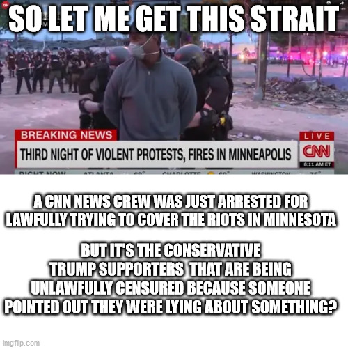 riiiiiiiiight | SO LET ME GET THIS STRAIT; A CNN NEWS CREW WAS JUST ARRESTED FOR LAWFULLY TRYING TO COVER THE RIOTS IN MINNESOTA; BUT IT'S THE CONSERVATIVE TRUMP SUPPORTERS  THAT ARE BEING UNLAWFULLY CENSURED BECAUSE SOMEONE POINTED OUT THEY WERE LYING ABOUT SOMETHING? | image tagged in liberal vs conservative,special kind of stupid,twitter,riot | made w/ Imgflip meme maker