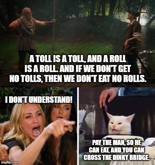 Pay the Man | A TOLL IS A TOLL, AND A ROLL IS A ROLL. AND IF WE DON'T GET NO TOLLS, THEN WE DON'T EAT NO ROLLS. I DON'T UNDERSTAND! PAY THE MAN, SO HE CAN EAT, AND YOU CAN CROSS THE DINKY BRIDGE. | image tagged in smudge the cat,memes,movie quotes,robin hood,angry woman,woman yelling at cat | made w/ Imgflip meme maker