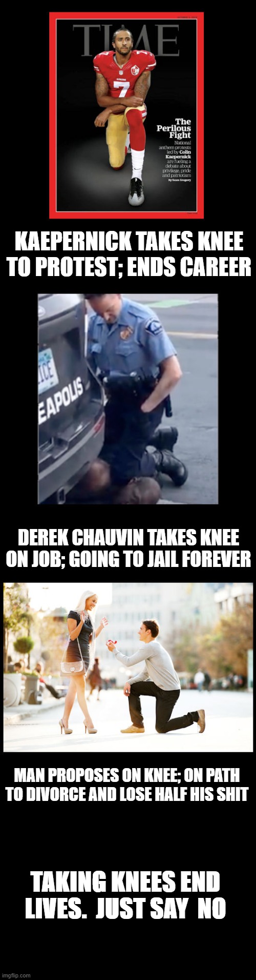 Just say no to taking a Knee | KAEPERNICK TAKES KNEE TO PROTEST; ENDS CAREER; DEREK CHAUVIN TAKES KNEE ON JOB; GOING TO JAIL FOREVER; MAN PROPOSES ON KNEE; ON PATH TO DIVORCE AND LOSE HALF HIS SHIT; TAKING KNEES END LIVES.  JUST SAY  NO | image tagged in taking a knee,marriage,colin kaepernick | made w/ Imgflip meme maker