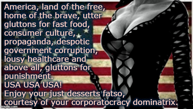 American gluttons... | America, land of the free,
home of the brave, utter
gluttons for fast food,
consumer culture,
propaganda, despotic
government corruption,
lousy healthcare and
above all, gluttons for
punishment.
USA USA USA!
Enjoy your just desserts fatso,
courtesy of your corporatocracy dominatrix. | image tagged in sexy american flag | made w/ Imgflip meme maker