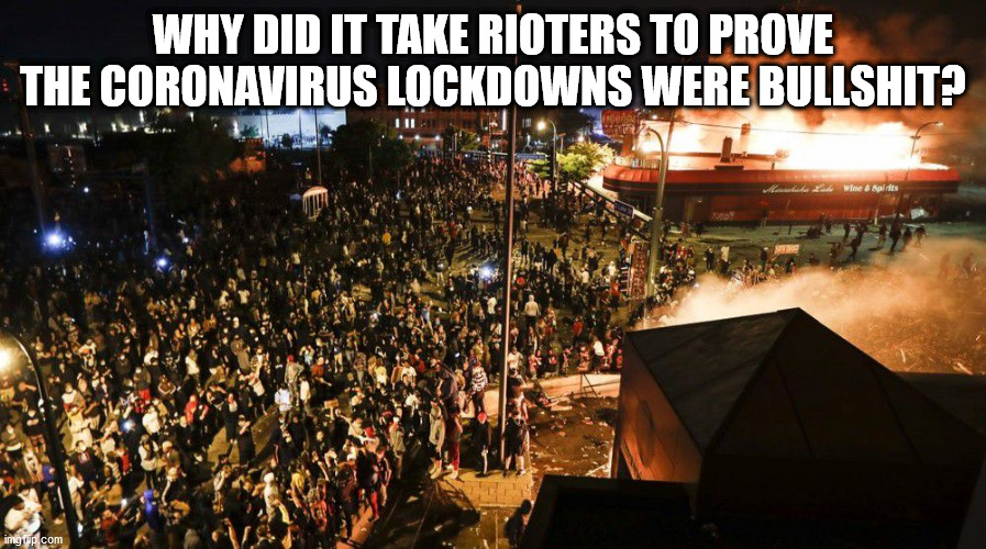 Why did it take rioters to prove the Coronavirus lockdowns were bullshit? | WHY DID IT TAKE RIOTERS TO PROVE THE CORONAVIRUS LOCKDOWNS WERE BULLSHIT? | image tagged in riots,covid-19,coronavirus | made w/ Imgflip meme maker