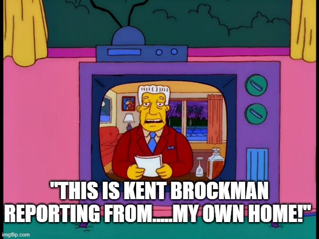 news stations in 2020 be like.......... | "THIS IS KENT BROCKMAN REPORTING FROM.....MY OWN HOME!" | image tagged in kent brockman,news,2020 | made w/ Imgflip meme maker