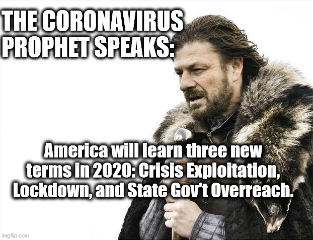 Coronavirus Prophet Speaks: Crisis Exploitation | THE CORONAVIRUS
PROPHET SPEAKS:; America will learn three new
terms in 2020: Crisis Exploitation,
Lockdown, and State Gov't Overreach. | image tagged in memes,trump,covid19,prophet,who,lockdown | made w/ Imgflip meme maker