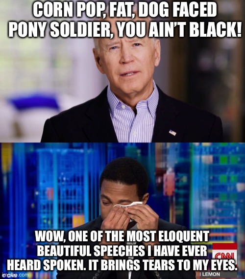 CORN POP, FAT, DOG FACED PONY SOLDIER, YOU AIN’T BLACK! WOW, ONE OF THE MOST ELOQUENT BEAUTIFUL SPEECHES I HAVE EVER HEARD SPOKEN. IT BRINGS TEARS TO MY EYES. | image tagged in joe biden 2020,cnn fake news,don lemon | made w/ Imgflip meme maker