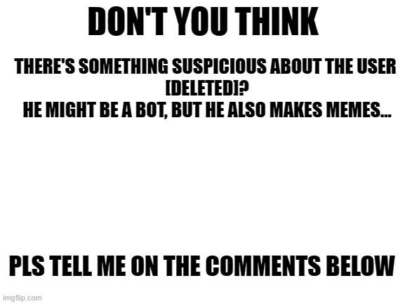 hmmm. | DON'T YOU THINK; THERE'S SOMETHING SUSPICIOUS ABOUT THE USER 
[DELETED]?
HE MIGHT BE A BOT, BUT HE ALSO MAKES MEMES... PLS TELL ME ON THE COMMENTS BELOW | image tagged in blank white template | made w/ Imgflip meme maker