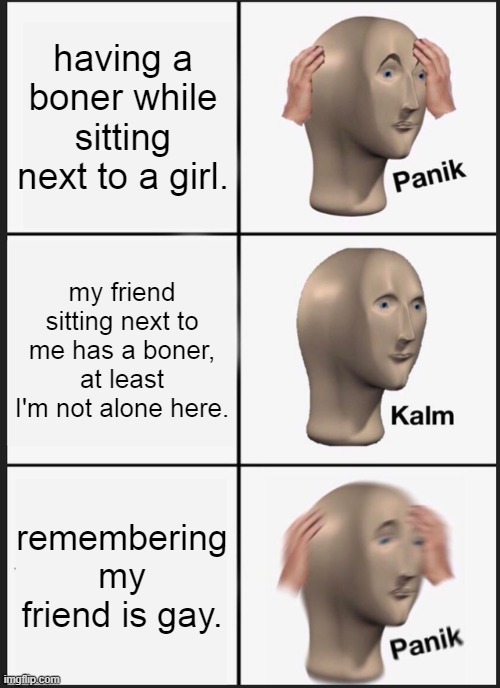 uh oh boner | having a boner while sitting next to a girl. my friend sitting next to me has a boner, at least I'm not alone here. remembering my friend is gay. | image tagged in memes,panik kalm panik | made w/ Imgflip meme maker