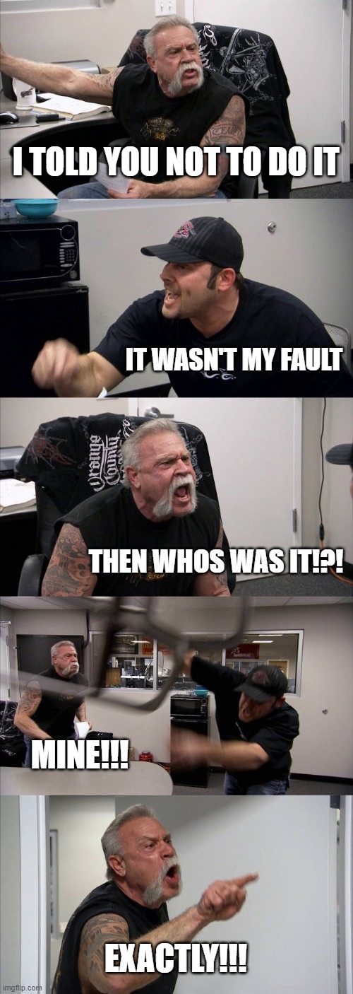 Come on man | I TOLD YOU NOT TO DO IT; IT WASN'T MY FAULT; THEN WHOS WAS IT!?! MINE!!! EXACTLY!!! | image tagged in memes,american chopper argument | made w/ Imgflip meme maker