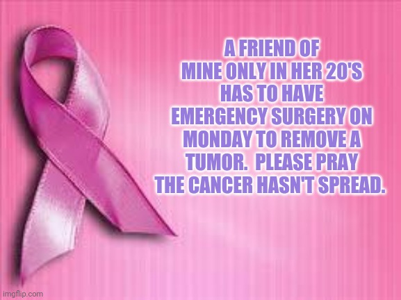 breast cancer awareness | A FRIEND OF MINE ONLY IN HER 20'S HAS TO HAVE EMERGENCY SURGERY ON MONDAY TO REMOVE A TUMOR.  PLEASE PRAY THE CANCER HASN'T SPREAD. | image tagged in breast cancer awareness | made w/ Imgflip meme maker