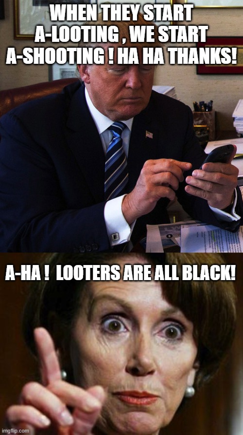 What they REALLY think. | WHEN THEY START A-LOOTING , WE START A-SHOOTING ! HA HA THANKS! A-HA !  LOOTERS ARE ALL BLACK! | image tagged in trump tweeting,pelosi is racist,looters,black,talking points | made w/ Imgflip meme maker