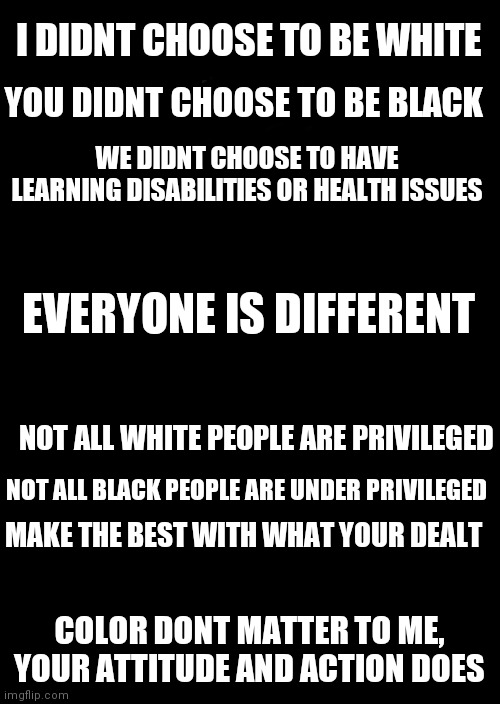 Come together | I DIDNT CHOOSE TO BE WHITE; YOU DIDNT CHOOSE TO BE BLACK; WE DIDNT CHOOSE TO HAVE LEARNING DISABILITIES OR HEALTH ISSUES; EVERYONE IS DIFFERENT; NOT ALL WHITE PEOPLE ARE PRIVILEGED; NOT ALL BLACK PEOPLE ARE UNDER PRIVILEGED; MAKE THE BEST WITH WHAT YOUR DEALT; COLOR DONT MATTER TO ME, YOUR ATTITUDE AND ACTION DOES | image tagged in racism,peace,equality,humanity | made w/ Imgflip meme maker