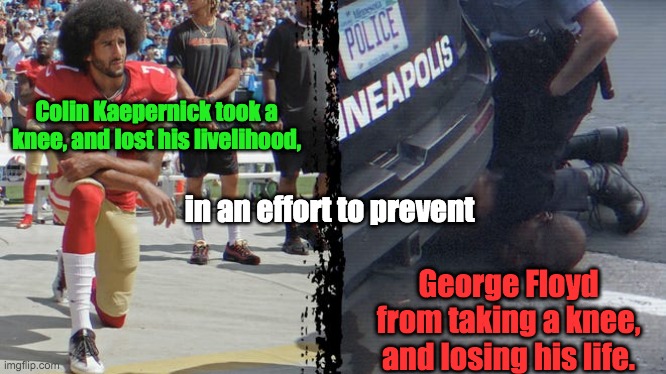 Colin Kaepernick's Peaceful Protest | Colin Kaepernick took a knee, and lost his livelihood, in an effort to prevent; George Floyd from taking a knee, and losing his life. | image tagged in black lives matter,colin kaepernick,george floyd,police brutality,injustice,racism | made w/ Imgflip meme maker