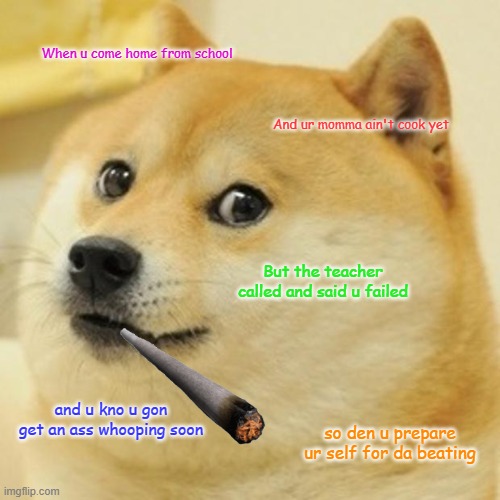 Doge | When u come home from school; And ur momma ain't cook yet; But the teacher called and said u failed; and u kno u gon get an ass whooping soon; so den u prepare ur self for da beating | image tagged in memes,doge | made w/ Imgflip meme maker
