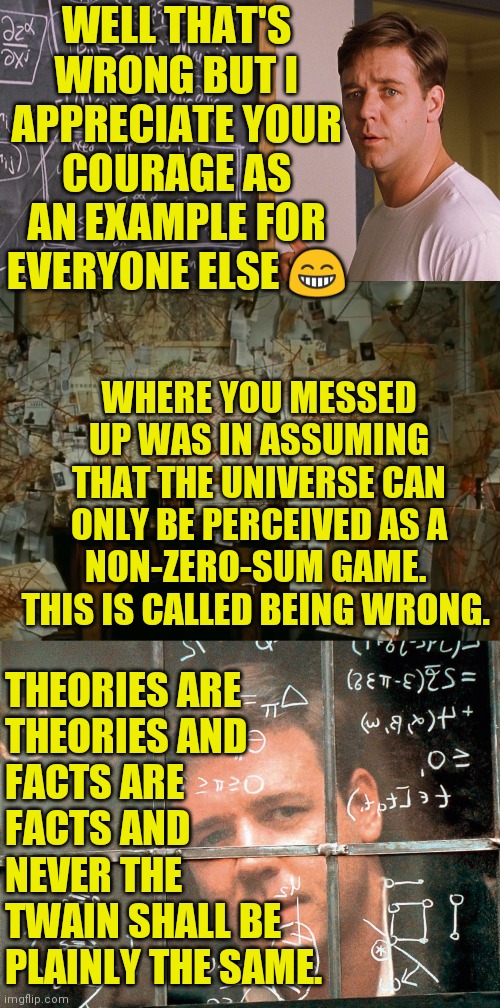 WELL THAT'S WRONG BUT I APPRECIATE YOUR COURAGE AS AN EXAMPLE FOR EVERYONE ELSE ? THEORIES ARE
THEORIES AND
FACTS ARE
FACTS AND
NEVER THE
TW | image tagged in russel crowe beautiful mind,a beautiful mind,beautiful mind | made w/ Imgflip meme maker