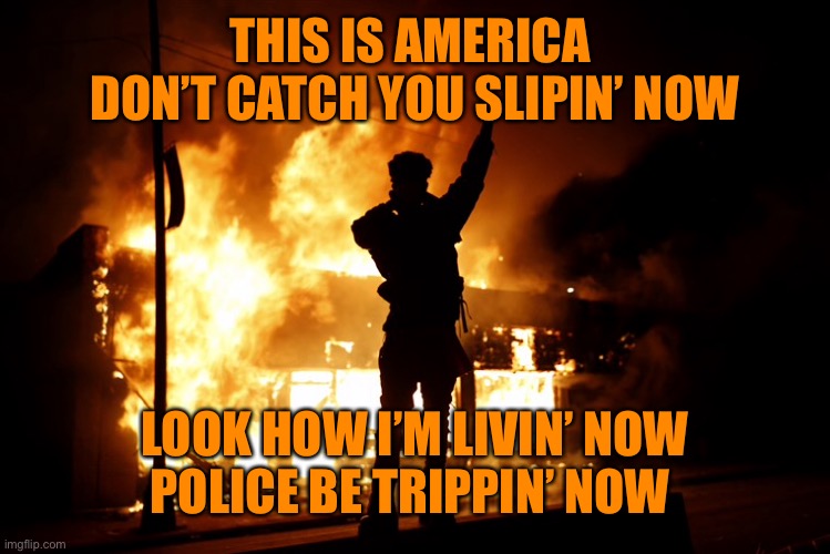 This is America | THIS IS AMERICA 
DON’T CATCH YOU SLIPIN’ NOW; LOOK HOW I’M LIVIN’ NOW
POLICE BE TRIPPIN’ NOW | image tagged in politics,trump america,riots,protest,burning,angry | made w/ Imgflip meme maker