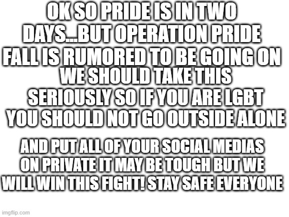 Blank White Template | OK SO PRIDE IS IN TWO DAYS...BUT OPERATION PRIDE FALL IS RUMORED TO BE GOING ON; WE SHOULD TAKE THIS SERIOUSLY SO IF YOU ARE LGBT YOU SHOULD NOT GO OUTSIDE ALONE; AND PUT ALL OF YOUR SOCIAL MEDIAS ON PRIVATE IT MAY BE TOUGH BUT WE WILL WIN THIS FIGHT! STAY SAFE EVERYONE | image tagged in blank white template | made w/ Imgflip meme maker