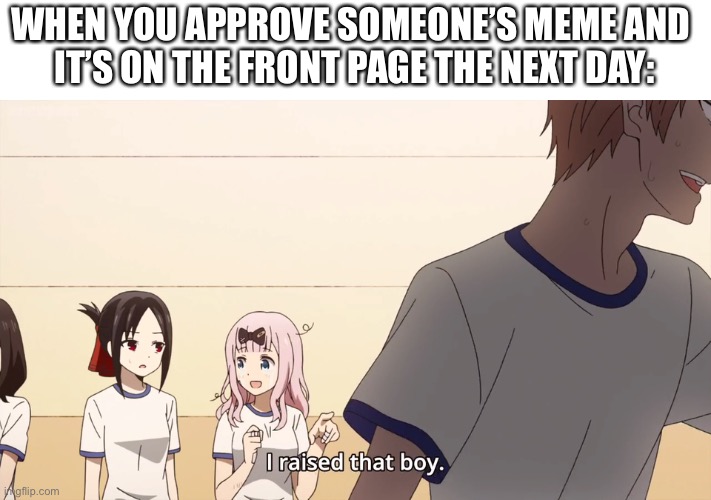 Sorry if this seems like a repost | WHEN YOU APPROVE SOMEONE’S MEME AND 
IT’S ON THE FRONT PAGE THE NEXT DAY: | image tagged in i raised that boy | made w/ Imgflip meme maker