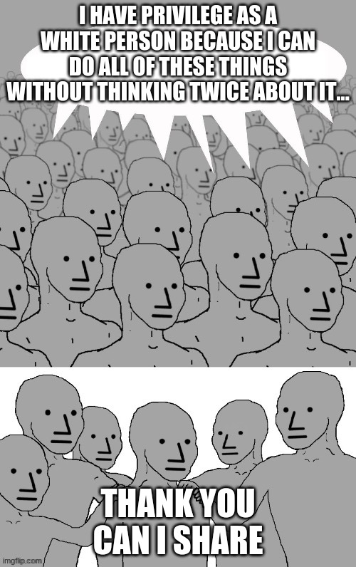 npc self affirmation | I HAVE PRIVILEGE AS A WHITE PERSON BECAUSE I CAN DO ALL OF THESE THINGS WITHOUT THINKING TWICE ABOUT IT... THANK YOU CAN I SHARE | image tagged in npc group hug | made w/ Imgflip meme maker