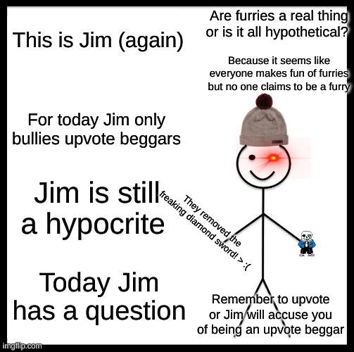 Be Like Bill | Are furries a real thing or is it all hypothetical? This is Jim (again); Because it seems like everyone makes fun of furries but no one claims to be a furry; For today Jim only bullies upvote beggars; Jim is still a hypocrite; They removed the freaking diamond sword! > :(; Today Jim has a question; Remember to upvote or Jim will accuse you of being an upvote beggar | image tagged in memes,be like bill | made w/ Imgflip meme maker