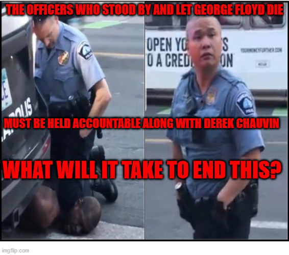 George Floyd | THE OFFICERS WHO STOOD BY AND LET GEORGE FLOYD DIE; MUST BE HELD ACCOUNTABLE ALONG WITH DEREK CHAUVIN; WHAT WILL IT TAKE TO END THIS? | image tagged in justice for george floyd,police brutality,black lives matter,racism,george floyd | made w/ Imgflip meme maker