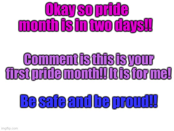 Pride month | Okay so pride month is in two days!! Comment is this is your first pride month!! It is for me! Be safe and be proud!! | image tagged in blank white template | made w/ Imgflip meme maker