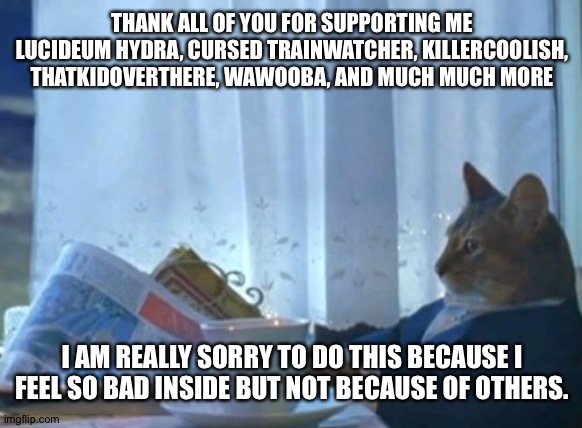 I Should Buy A Boat Cat | THANK ALL OF YOU FOR SUPPORTING ME
LUCIDEUM HYDRA, CURSED TRAINWATCHER, KILLERCOOLISH, THATKIDOVERTHERE, WAWOOBA, AND MUCH MUCH MORE; I AM REALLY SORRY TO DO THIS BECAUSE I FEEL SO BAD INSIDE BUT NOT BECAUSE OF OTHERS. | image tagged in memes,i should buy a boat cat | made w/ Imgflip meme maker