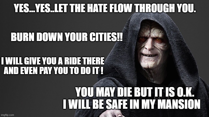 Palatine | YES...YES..LET THE HATE FLOW THROUGH YOU. BURN DOWN YOUR CITIES!! I WILL GIVE YOU A RIDE THERE 
AND EVEN PAY YOU TO DO IT ! YOU MAY DIE BUT IT IS O.K. I WILL BE SAFE IN MY MANSION | image tagged in emperor palpatine | made w/ Imgflip meme maker