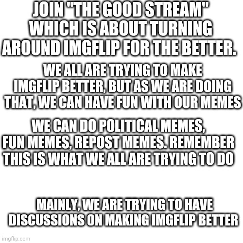 Go "The Good stream" | JOIN "THE GOOD STREAM" WHICH IS ABOUT TURNING AROUND IMGFLIP FOR THE BETTER. WE ALL ARE TRYING TO MAKE IMGFLIP BETTER, BUT AS WE ARE DOING THAT, WE CAN HAVE FUN WITH OUR MEMES; WE CAN DO POLITICAL MEMES, FUN MEMES, REPOST MEMES. REMEMBER THIS IS WHAT WE ALL ARE TRYING TO DO; MAINLY, WE ARE TRYING TO HAVE DISCUSSIONS ON MAKING IMGFLIP BETTER | image tagged in memes,blank transparent square | made w/ Imgflip meme maker