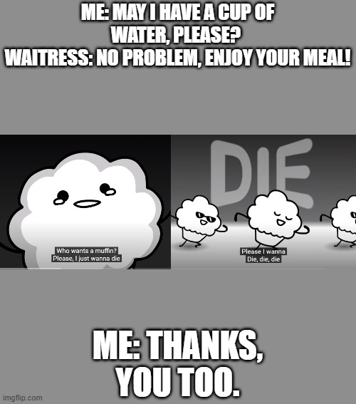 die die die socially awkward me. | ME: MAY I HAVE A CUP OF WATER, PLEASE? 
WAITRESS: NO PROBLEM, ENJOY YOUR MEAL! ME: THANKS, YOU TOO. | image tagged in muffins | made w/ Imgflip meme maker