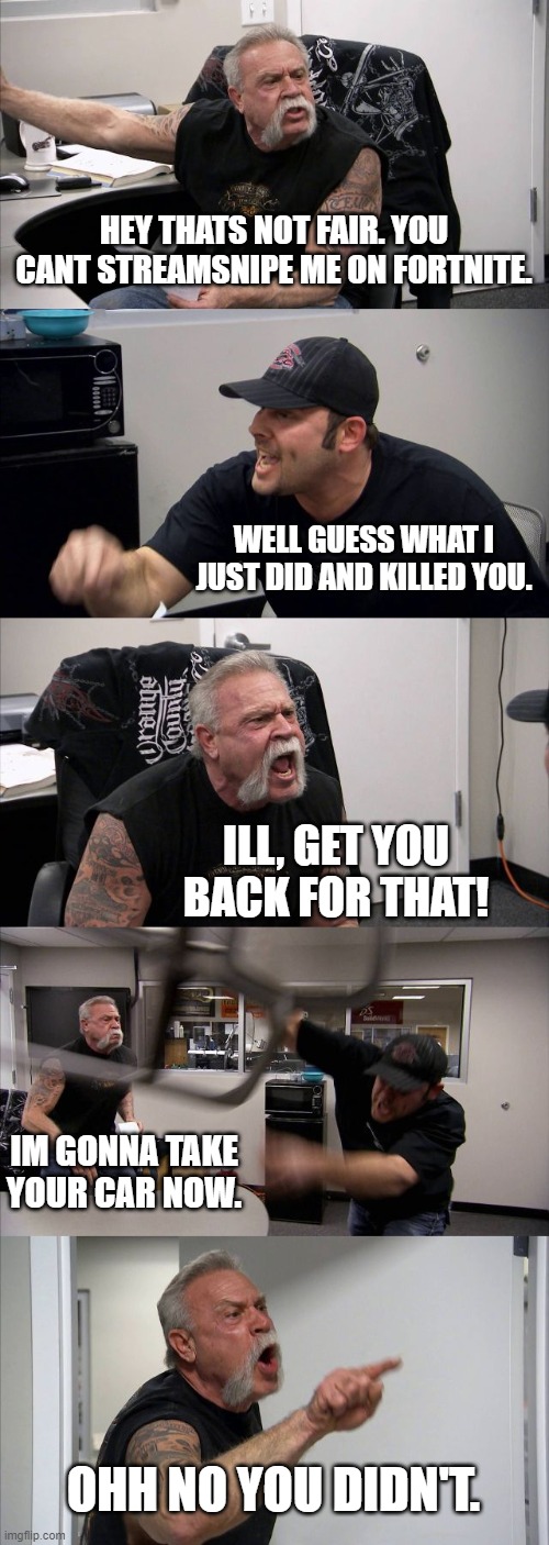 Streamsniping on fortnite | HEY THATS NOT FAIR. YOU CANT STREAMSNIPE ME ON FORTNITE. WELL GUESS WHAT I JUST DID AND KILLED YOU. ILL, GET YOU BACK FOR THAT! IM GONNA TAKE YOUR CAR NOW. OHH NO YOU DIDN'T. | image tagged in memes,american chopper argument | made w/ Imgflip meme maker