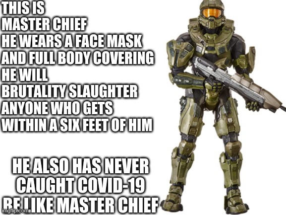 Blank White Template | THIS IS MASTER CHIEF
HE WEARS A FACE MASK AND FULL BODY COVERING
HE WILL BRUTALITY SLAUGHTER ANYONE WHO GETS WITHIN A SIX FEET OF HIM; HE ALSO HAS NEVER CAUGHT COVID-19
BE LIKE MASTER CHIEF | image tagged in be like,halo | made w/ Imgflip meme maker