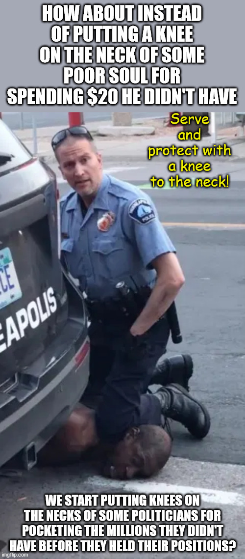 Because if there's one thing that bring us all together it's our shared hatred of politicians. | HOW ABOUT INSTEAD OF PUTTING A KNEE ON THE NECK OF SOME POOR SOUL FOR SPENDING $20 HE DIDN'T HAVE; Serve and protect with a knee to the neck! WE START PUTTING KNEES ON THE NECKS OF SOME POLITICIANS FOR POCKETING THE MILLIONS THEY DIDN'T HAVE BEFORE THEY HELD THEIR POSITIONS? | image tagged in memes,politics | made w/ Imgflip meme maker