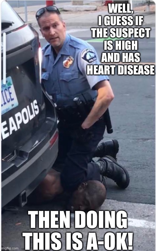 The police department’s autopsy shows that George Floyd may have been high and had coronary heart disease. So? | WELL, I GUESS IF THE SUSPECT IS HIGH AND HAS HEART DISEASE; THEN DOING THIS IS A-OK! | image tagged in ofc derek chauvin,police brutality,death,high,heart,conservative logic | made w/ Imgflip meme maker