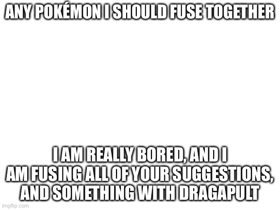 Blank White Template | ANY POKÉMON I SHOULD FUSE TOGETHER; I AM REALLY BORED, AND I AM FUSING ALL OF YOUR SUGGESTIONS, AND SOMETHING WITH DRAGAPULT | image tagged in blank white template | made w/ Imgflip meme maker