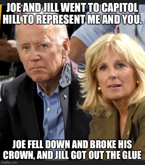 Joe and Jill Biden | JOE AND JILL WENT TO CAPITOL HILL TO REPRESENT ME AND YOU. JOE FELL DOWN AND BROKE HIS CROWN, AND JILL GOT OUT THE GLUE | image tagged in joe and jill biden | made w/ Imgflip meme maker