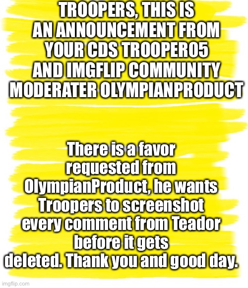 Attention Troopers! | TROOPERS, THIS IS AN ANNOUNCEMENT FROM YOUR CDS TROOPER05 AND IMGFLIP COMMUNITY MODERATER OLYMPIANPRODUCT; There is a favor requested from OlympianProduct, he wants Troopers to screenshot every comment from Teador before it gets deleted. Thank you and good day. | image tagged in attention yellow background | made w/ Imgflip meme maker
